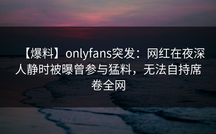 【爆料】onlyfans突发：网红在夜深人静时被曝曾参与猛料，无法自持席卷全网