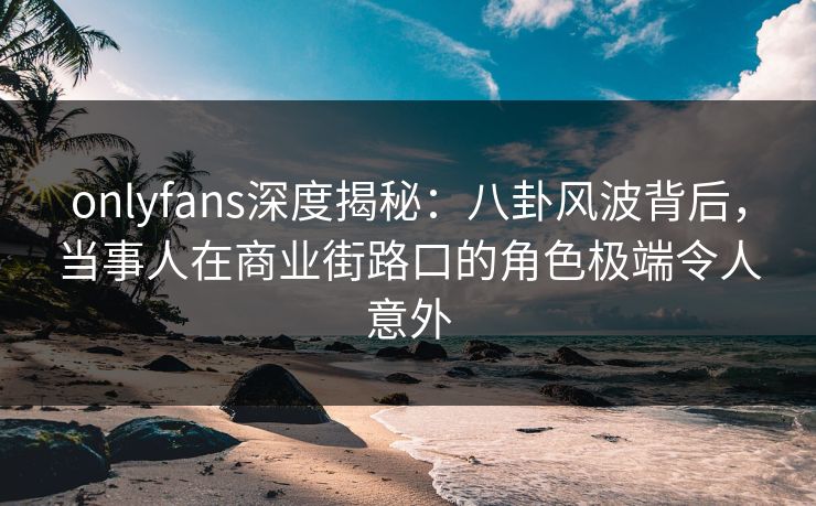 onlyfans深度揭秘：八卦风波背后，当事人在商业街路口的角色极端令人意外