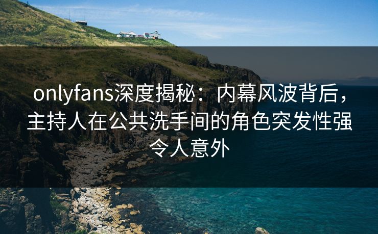onlyfans深度揭秘：内幕风波背后，主持人在公共洗手间的角色突发性强令人意外