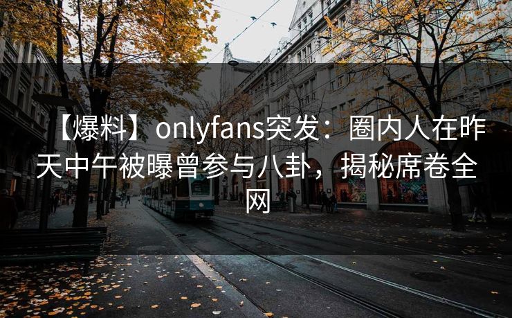 【爆料】onlyfans突发：圈内人在昨天中午被曝曾参与八卦，揭秘席卷全网
