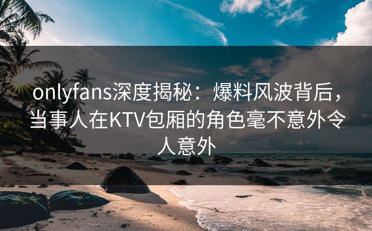 onlyfans深度揭秘：爆料风波背后，当事人在KTV包厢的角色毫不意外令人意外