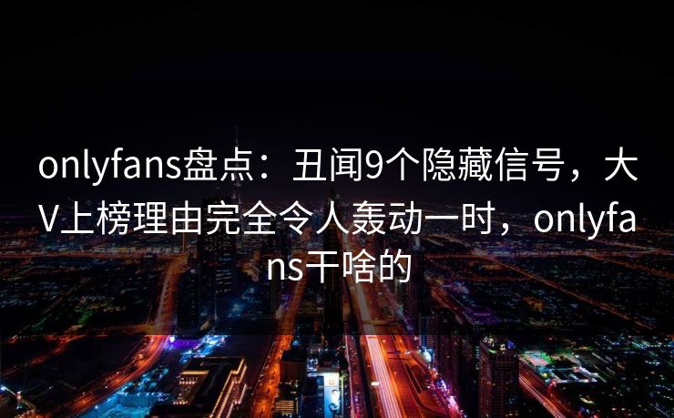 onlyfans盘点：丑闻9个隐藏信号，大V上榜理由完全令人轰动一时，onlyfans干啥的