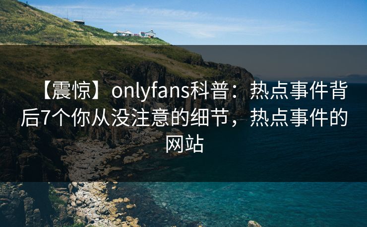 【震惊】onlyfans科普：热点事件背后7个你从没注意的细节，热点事件的网站