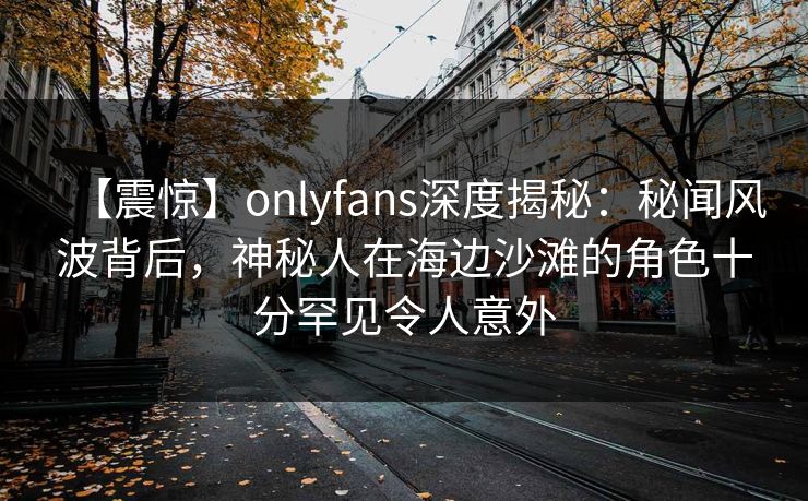 【震惊】onlyfans深度揭秘：秘闻风波背后，神秘人在海边沙滩的角色十分罕见令人意外