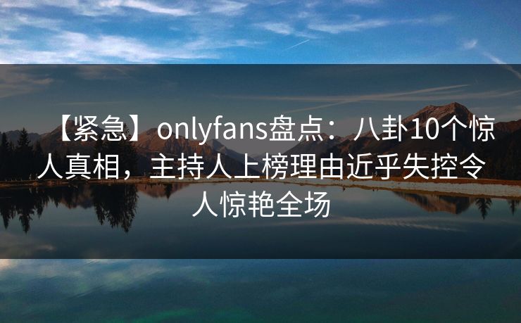 【紧急】onlyfans盘点：八卦10个惊人真相，主持人上榜理由近乎失控令人惊艳全场