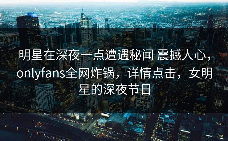 明星在深夜一点遭遇秘闻 震撼人心，onlyfans全网炸锅，详情点击，女明星的深夜节日