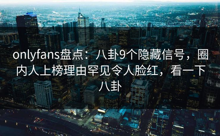 onlyfans盘点：八卦9个隐藏信号，圈内人上榜理由罕见令人脸红，看一下八卦
