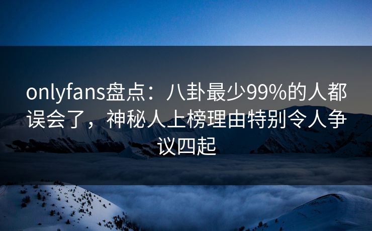onlyfans盘点：八卦最少99%的人都误会了，神秘人上榜理由特别令人争议四起