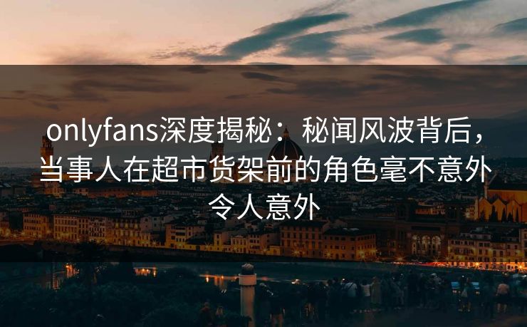 onlyfans深度揭秘：秘闻风波背后，当事人在超市货架前的角色毫不意外令人意外