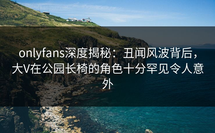 onlyfans深度揭秘：丑闻风波背后，大V在公园长椅的角色十分罕见令人意外
