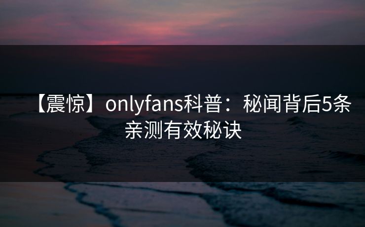 【震惊】onlyfans科普：秘闻背后5条亲测有效秘诀