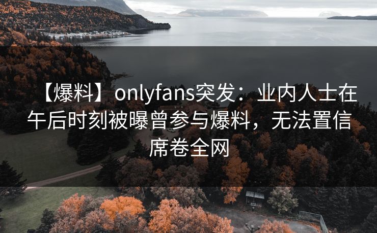 【爆料】onlyfans突发：业内人士在午后时刻被曝曾参与爆料，无法置信席卷全网