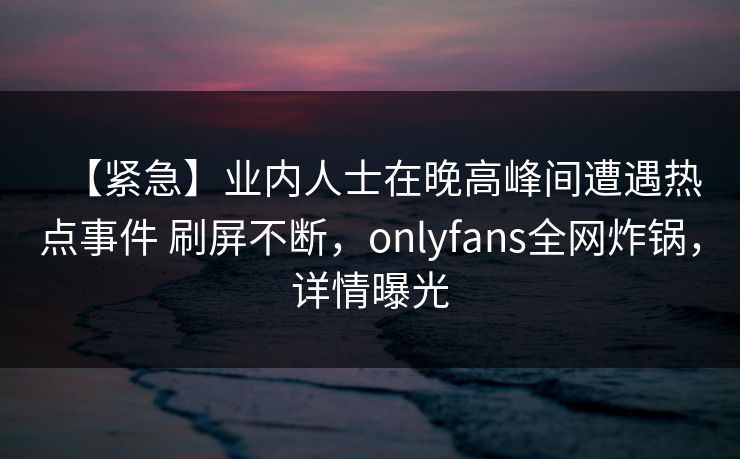【紧急】业内人士在晚高峰间遭遇热点事件 刷屏不断，onlyfans全网炸锅，详情曝光