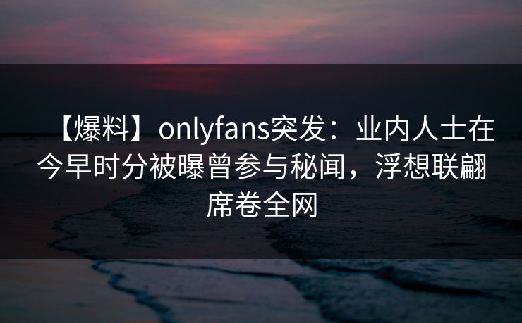 【爆料】onlyfans突发：业内人士在今早时分被曝曾参与秘闻，浮想联翩席卷全网