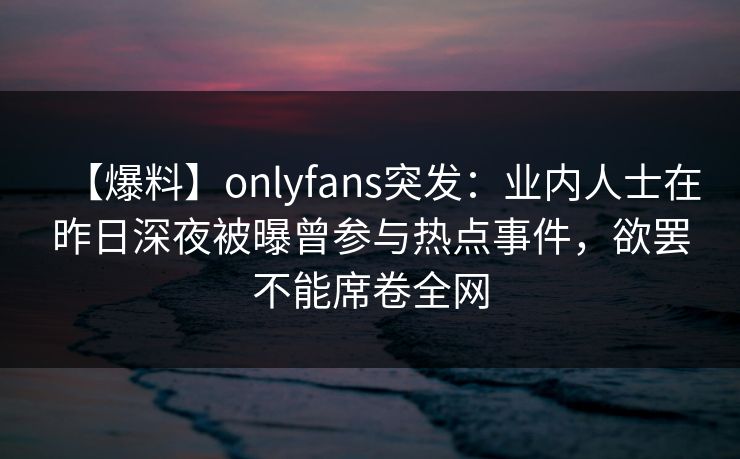 【爆料】onlyfans突发：业内人士在昨日深夜被曝曾参与热点事件，欲罢不能席卷全网