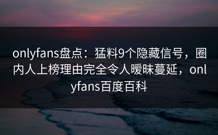 onlyfans盘点：猛料9个隐藏信号，圈内人上榜理由完全令人暧昧蔓延，onlyfans百度百科