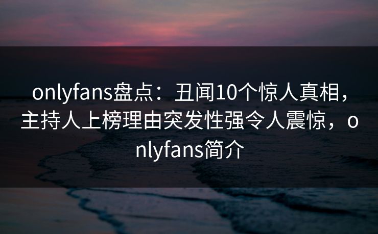 onlyfans盘点：丑闻10个惊人真相，主持人上榜理由突发性强令人震惊，onlyfans简介