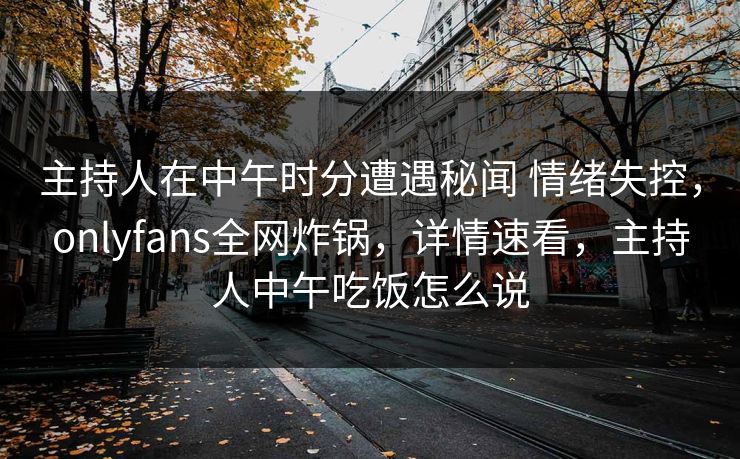 主持人在中午时分遭遇秘闻 情绪失控，onlyfans全网炸锅，详情速看，主持人中午吃饭怎么说