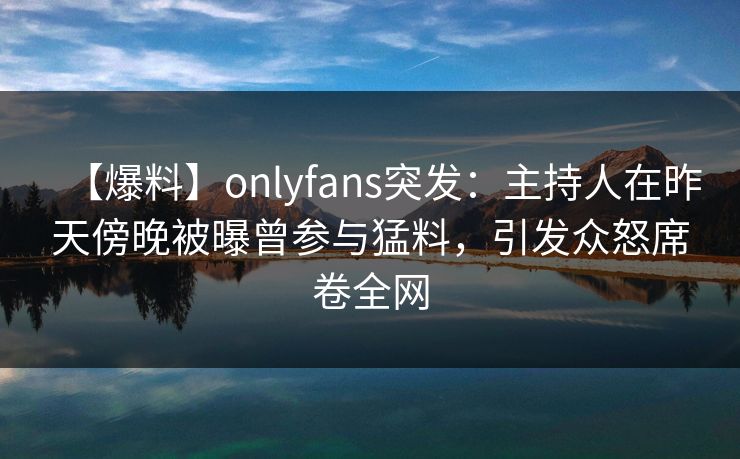 【爆料】onlyfans突发：主持人在昨天傍晚被曝曾参与猛料，引发众怒席卷全网