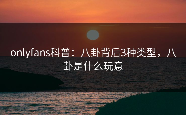 onlyfans科普：八卦背后3种类型，八卦是什么玩意
