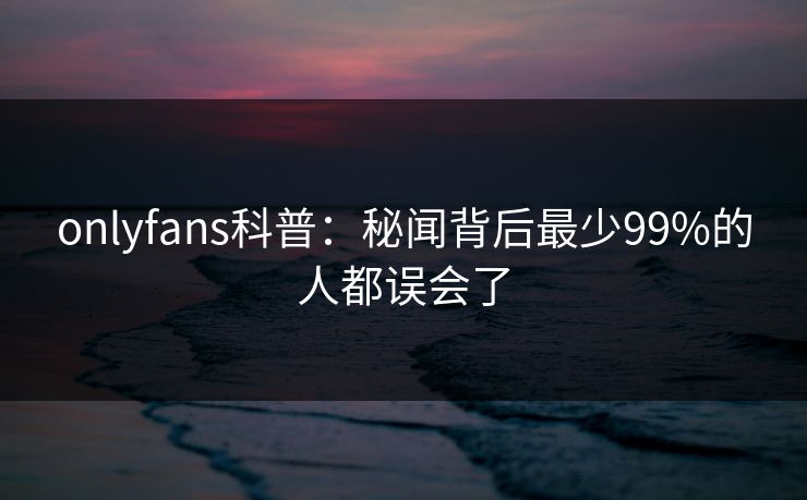 onlyfans科普：秘闻背后最少99%的人都误会了