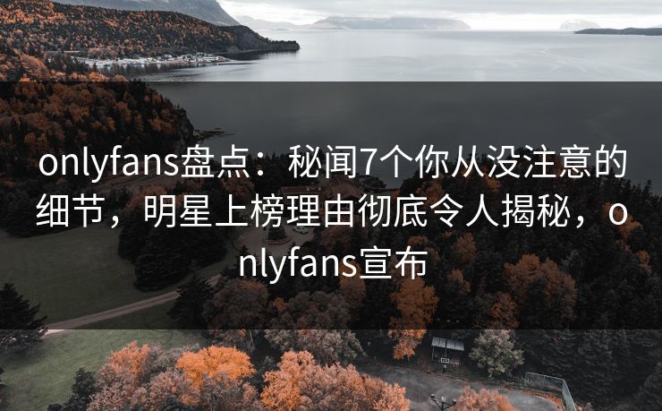 onlyfans盘点：秘闻7个你从没注意的细节，明星上榜理由彻底令人揭秘，onlyfans宣布