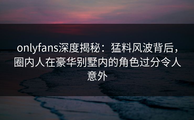 onlyfans深度揭秘：猛料风波背后，圈内人在豪华别墅内的角色过分令人意外
