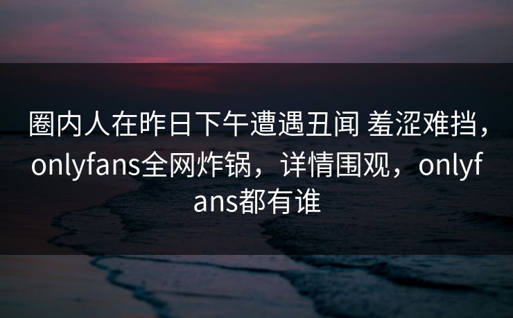圈内人在昨日下午遭遇丑闻 羞涩难挡，onlyfans全网炸锅，详情围观，onlyfans都有谁