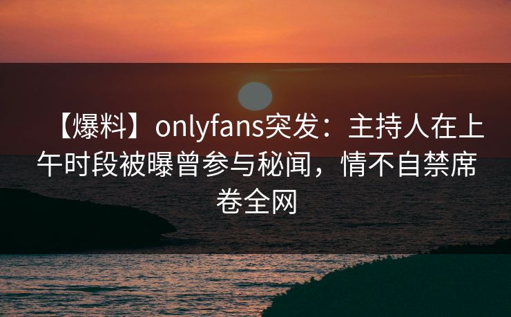 【爆料】onlyfans突发：主持人在上午时段被曝曾参与秘闻，情不自禁席卷全网