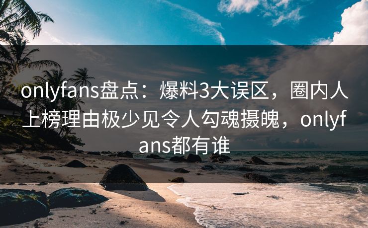 onlyfans盘点：爆料3大误区，圈内人上榜理由极少见令人勾魂摄魄，onlyfans都有谁