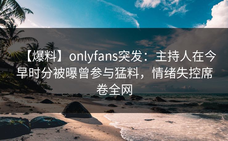【爆料】onlyfans突发：主持人在今早时分被曝曾参与猛料，情绪失控席卷全网