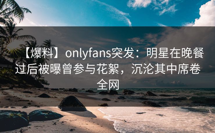 【爆料】onlyfans突发：明星在晚餐过后被曝曾参与花絮，沉沦其中席卷全网