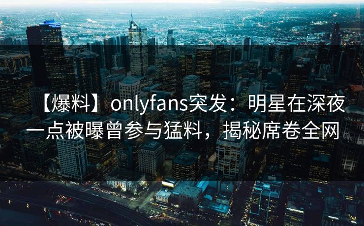 【爆料】onlyfans突发:明星在深夜一点被曝曾参与猛料,揭秘席卷全网 【爆料】onlyfans突发:明星在深夜一点被曝曾参与猛料,揭秘席卷全网