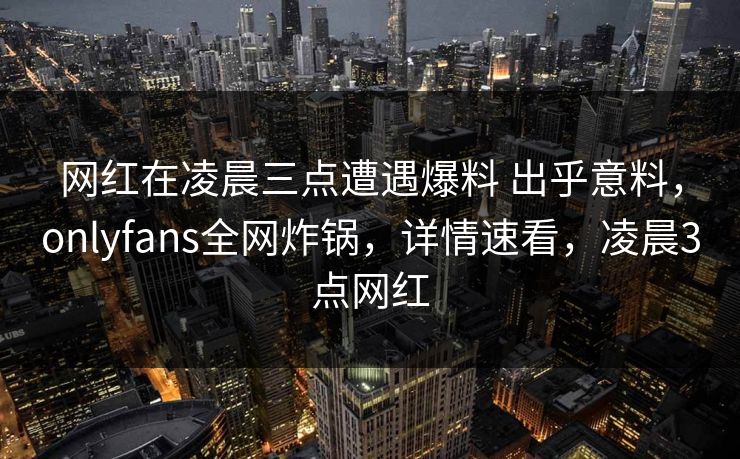 网红在凌晨三点遭遇爆料 出乎意料，onlyfans全网炸锅，详情速看，凌晨3点网红
