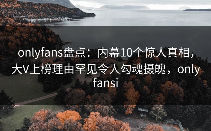 onlyfans盘点：内幕10个惊人真相，大V上榜理由罕见令人勾魂摄魄，onlyfansi