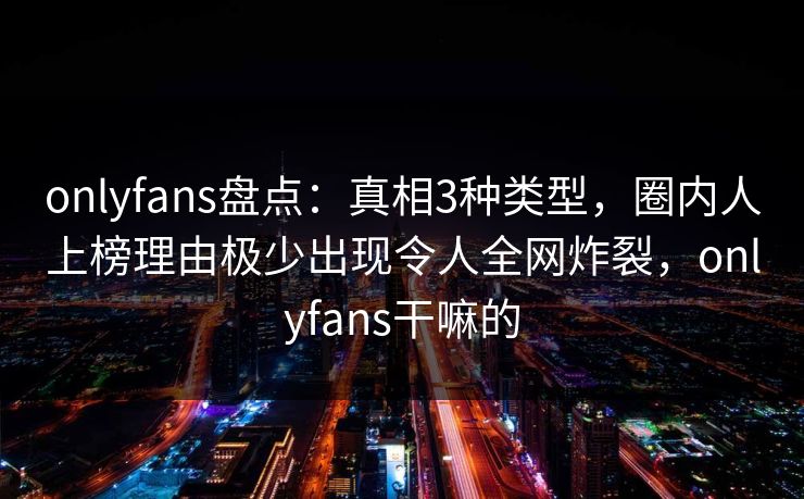 onlyfans盘点：真相3种类型，圈内人上榜理由极少出现令人全网炸裂，onlyfans干嘛的