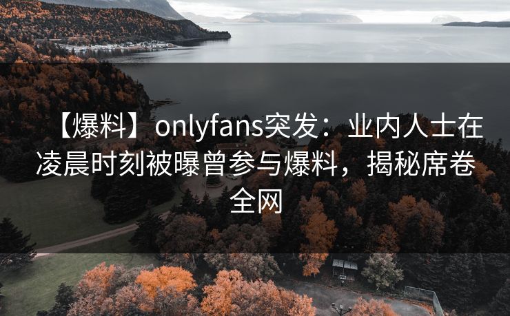 【爆料】onlyfans突发：业内人士在凌晨时刻被曝曾参与爆料，揭秘席卷全网