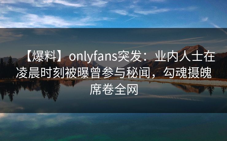 【爆料】onlyfans突发:业内人士在凌晨时刻被曝曾参与秘闻,勾魂摄魄席卷全网 【爆料】onlyfans突发:业内人士在凌晨时刻被曝曾参与秘闻,勾魂摄魄席卷全网