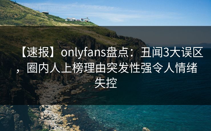 【速报】onlyfans盘点：丑闻3大误区，圈内人上榜理由突发性强令人情绪失控