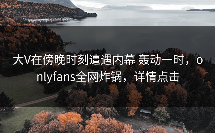 大V在傍晚时刻遭遇内幕 轰动一时，onlyfans全网炸锅，详情点击