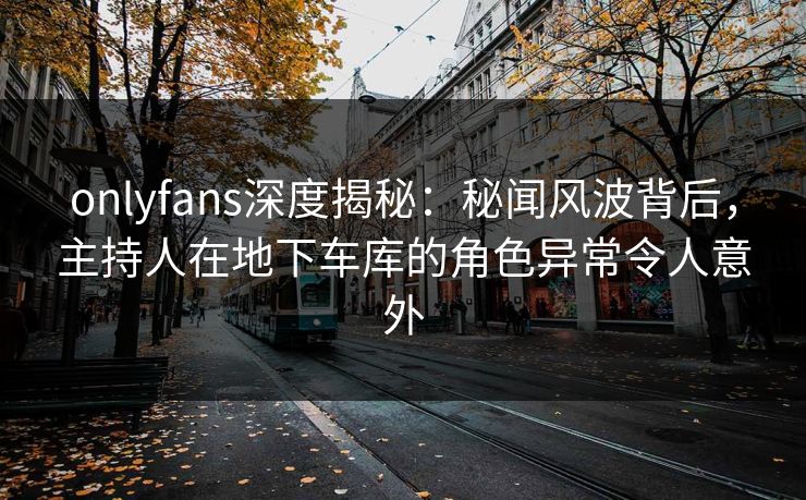 onlyfans深度揭秘：秘闻风波背后，主持人在地下车库的角色异常令人意外