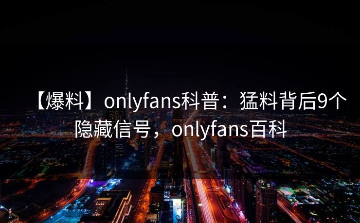 【爆料】onlyfans科普：猛料背后9个隐藏信号，onlyfans百科