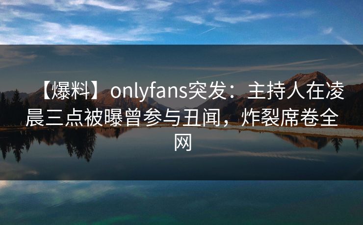 【爆料】onlyfans突发：主持人在凌晨三点被曝曾参与丑闻，炸裂席卷全网