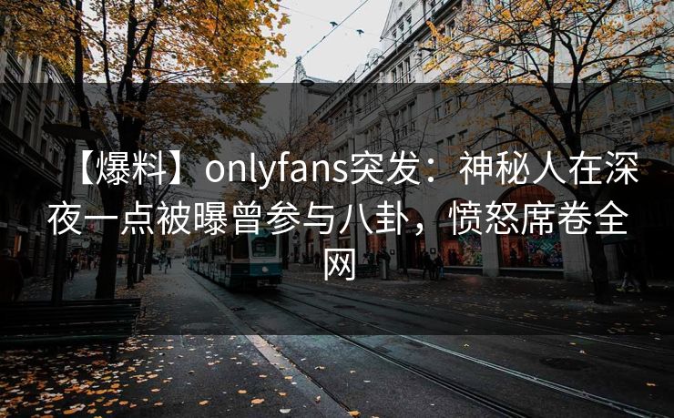 【爆料】onlyfans突发：神秘人在深夜一点被曝曾参与八卦，愤怒席卷全网