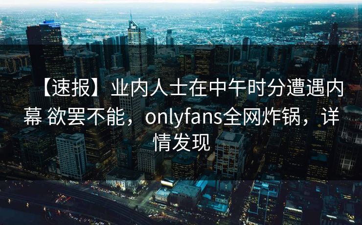 【速报】业内人士在中午时分遭遇内幕 欲罢不能，onlyfans全网炸锅，详情发现