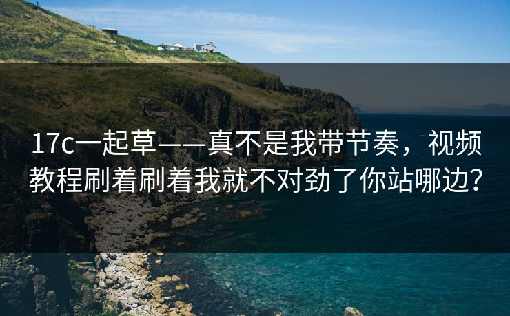 17c一起草——真不是我带节奏，视频教程刷着刷着我就不对劲了你站哪边？