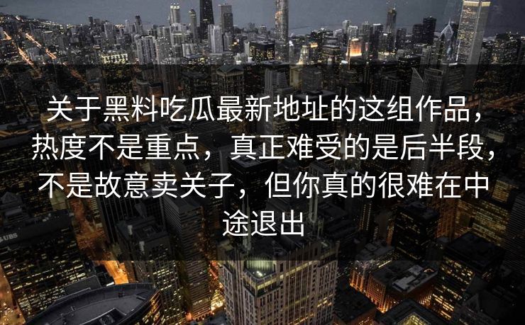 关于黑料吃瓜最新地址的这组作品,热度不是重点,真正难受的是后半段,不是故意卖关子,但你真的很难在中途退出 关于黑料吃瓜最新地址的这组作品,热度不是重点,真正难受的是后半段,不是故意卖关子,但你真的很难在中途退出