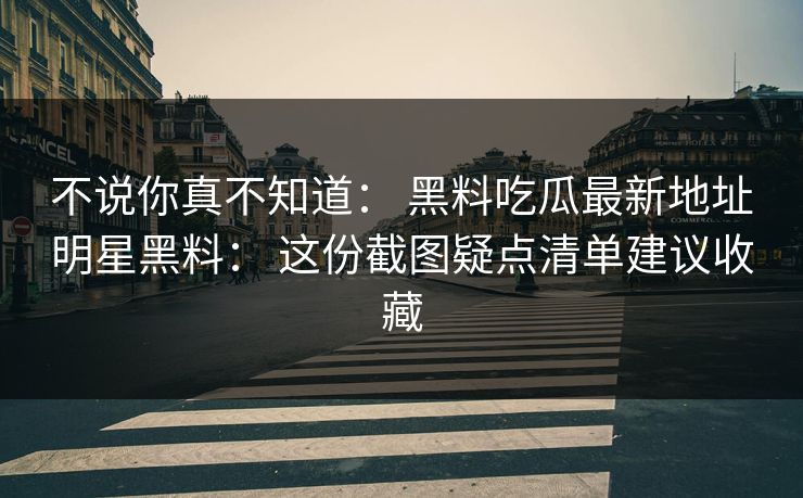 不说你真不知道： 黑料吃瓜最新地址明星黑料： 这份截图疑点清单建议收藏