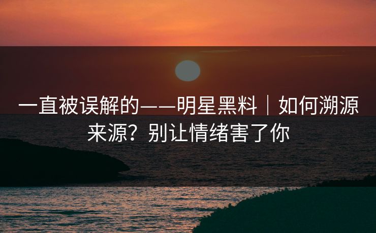 一直被误解的——明星黑料|如何溯源来源?别让情绪害了你 一直被误解的——明星黑料|如何溯源来源?别让情绪害了你