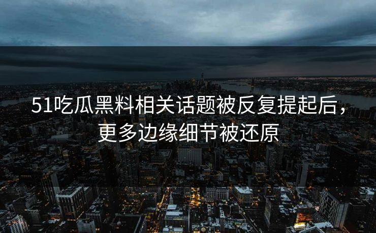 51吃瓜黑料相关话题被反复提起后，更多边缘细节被还原